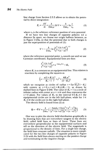 94 The Electric Field
line charge from Section 2.3.3 allows us to obtain the poten­
tial by direct integration:
av A A r
Er= - >V=- In- (1)
ar 21Teor 27reo ro
where ro is the arbitrary reference position of zero potential.
If we have two line charges of opposite polarity A a
distance 2a apart, we choose our origin halfway between, as
in Figure 2-24a, so that the potential due to both charges is
just the superposition of potentials of (1):
A y2+(x+ a)212 (2)
V= - 2ireoIn y 2
+(xa)(2)
where the reference potential point ro cancels out and we use
Cartesian coordinates. Equipotential lines are then
y +(x+a) -4, V/=K (3)
0
y +(xa)2e
where K1 is a constant on an equipotential line. This relation is
rewritten by completing the squares as
a(+K) 2 2= 4Ka2(4)
Ki1(I-K')2
which we recognize as circles of radius r=2a/ Ki I-Kd
with centers at y=0,x=a(1+K1)/(Ki-1), as drawn by
dashed lines in Figure 2-24b. The value of K1 = 1 is a circle of
infinite radius with center at x = 0 and thus represents the
x=0 plane. For values of K 1 in the interval OsK1
1 1 the
equipotential circles are in the left half-plane, while for 1:5
K1 ! oo the circles are in the right half-plane.
The electric field is found from (2) as
A (-4axyi+2a(y2 +a2_ 2
E=-VV= 221 (5)
27rEn [y2+(x+a)
2
][Y2
+(x-a)2
One way to plot the electric field distribution graphically is
by drawing lines that are everywhere tangent to the electric
field, called field lines or lines of force. These lines are
everywhere perpendicular to the equipotential surfaces and
tell us the direction of the electric field. The magnitude is
proportional to the density of lines. For a single line charge,
the field lines emanate radially. The situation is more compli­
cated for the two line charges of opposite polarity in Figure
2-24 with the field lines always starting on the positive charge
and terminating on the negative charge.
 