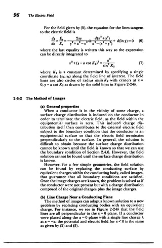 96 ne Electric Field
For the field given by (5), the equation for the lines tangent
to the electric field is
dy E 2xy d(x2 +y)
= E 2+a2 2> 2 2 2 + d(Iny)=O (6)
dx E. y+a-x a -(x +y")
where the last equality is written this way so the expression
can be directly integrated to
2
x2 +(y -acotK) 2 a
sin2
K2 (7)
where K2 is a constant determined by specifying a single
coordinate (xo, yo) along the field line of interest. The field
lines are also circles of radius a/sin K2 with centers at x
0, y = a cot K2 as drawn by the solid lines in Figure 2-24b.
2-6-2 The Method of Images
(a) General properties
When a conductor is in the vicinity of some charge, a
surface charge distribution is induced on the conductor in
order to terminate the electric field, as the field within the
equipotential surface is zero. This induced charge dis­
tribution itself then contributes to the external electric field
subject to the boundary condition that the conductor is an
equipotential surface so that the electric field terminates
perpendicularly to the surface. In general, the solution is
difficult to obtain because the surface charge distribution
cannot be known until the field is known so that we can use
the boundary condition of Section 2.4.6. However, the field
solution cannot be found until the surface charge distribution
is known.
However, for a few simple geometries, the field solution
can be found by replacing the conducting surface by
equivalent charges within the conducting body, called images,
that guarantee that all boundary conditions are satisfied.
Once the image charges are known, the problem is solved as if
the conductor were not present but with a charge distribution
composed of the original charges plus the image charges.
(b) Line Charge Near a Conducting Plane
The method of images can adapt a known solution to a new
problem by replacing conducting bodies with an equivalent
charge. For instance, we see in Figure 2-24b that the field
lines are all perpendicular to the x =0 plane. If a conductor
were placed along the x =0 plane with a single line charge A
at x = -a, the potential and electric field for x <0 is the same
as given by (2) and (5).
 