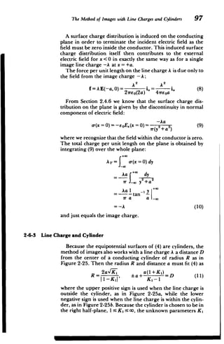 The Method of Images with Line Chargesand Cylinders 97
A surface charge distribution is induced on the conducting
plane in order to terminate the incident electric field as the
field must be zero inside the conductor. This induced surface
charge distribution itself then contributes to the external
electric field for x <0 in exactly the same way as for a single
image line charge -A at x =+a.
The force per unit length on the line charge A is due only to
the field from the image charge - A;
22
f= AE(-a, 0)= i. . (8)
2ireo(2a) 41rEoa
From Section 2.4.6 we know that the surface charge dis­
tribution on the plane is given by the discontinuity in normal
component of electric field:
-Aa
Or(x=0)=-EoE (x=0)= i(y2 +a 2
(9)
where we recognize that the field within the conductor is zero.
The total charge per unit length on the plane is obtained by
integrating (9) over the whole plane:
AT= a(x =0) dy
Aa +* dy
ir J, y
2
+a
2
Aa I -' y +*
=----tan -- I
ir a a 1_
=-A (10)
and just equals the image charge.
2-6-3 Line Charge and Cylinder
Because the equipotential surfaces of (4) are cylinders, the
method of images also works with a line charge A a distance D
from the center of a conducting cylinder of radius R as in
Figure 2-25. Then the radius R and distance a must fit (4) as
2a,/KI a(1+KI)
I-l' La
+
KI1=D (11) R = ,
where the upper positive sign is used when the line charge is
outside the cylinder, as in Figure 2-25a, while the lower
negative sign is used when the line charge is within the cylin­
der, as in Figure 2-25b. Because the cylinder is chosen to be in
the right half-plane, 1: K1 :5 oo, the unknown parameters K,
M
 