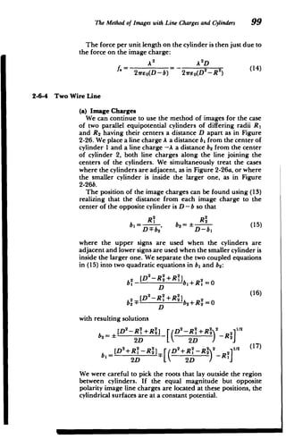 The Method of Images with Line Chargesand Cylinders 99
The force per unit length on the cylinder is then just due to
the force on the image charge:
A2
A 2
D
(14)
2feo(D-b) 27reo(D
2
-R2
)
2-6-4 Two Wire Line
(a) Image Charges
We can continue to use the method of images for the case
of two parallel equipotential cylinders of differing radii R,
and R 2 having their centers a distance D apart as in Figure
2-26. We place a line charge A a distance b, from the center of
cylinder 1 and a line charge -A a distance b2 from the center
of cylinder 2, both line charges along the line joining the
centers of the cylinders. We simultaneously treat the cases
where the cylinders are adjacent, as in Figure 2-26a, or where
the smaller cylinder is inside the larger one, as in Figure
2-26b.
The position of the image charges can be found using (13)
realizing that the distance from each image charge to the
center of the opposite cylinder is D - b so that
R2
bi= ,2 b2= i (15)
D-F b2 D-b
where the upper signs are used when the cylinders are
adjacent and lower signs are used when the smaller cylinder is
inside the larger one. We separate the two coupled equations
in (15) into two quadratic equations in b, and b 2:
bi - b,+R =0
b2- D b2+R2 0
with resulting solutions
2 2 2 2 2 112
[D -R +R 2 ] D -R +R2 2
b2= 2D 2D )-)R2
S2 2 2(17)
b=[D +R 1 -R 2 ] D +R -R(17)
2D L 2D / i
We were careful to pick the roots that lay outside the region
between cylinders. If the equal magnitude but opposite
polarity image line charges are located at these positions, the
cylindrical surfaces are at a constant potential.
 
