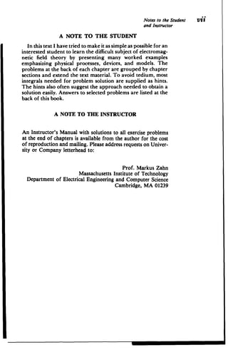 Notes to the Student Vii
and Instructor
A NOTE TO THE STUDENT
In this text I have tried to make it as simple as possible for an
interested student to learn the difficult subject of electromag­
netic field theory by presenting many worked examples
emphasizing physical processes, devices, and models. The
problems at the back of each chapter are grouped by chapter
sections and extend the text material. To avoid tedium, most
integrals needed for problem solution are supplied as hints.
The hints also often suggest the approach needed to obtain a
solution easily. Answers to selected problems are listed at the
back of this book.
A NOTE TO THE INSTRUCTOR
An Instructor's Manual with solutions to all exercise problems
at the end of chapters is available from the author for the cost
of reproduction and mailing. Please address requests on Univer­
sity or Company letterhead to:
Prof. Markus Zahn

Massachusetts Institute of Technology

Department of Electrical Engineering and Computer Science

Cambridge, MA 01239

 