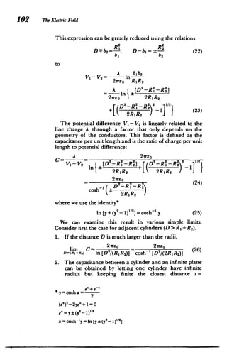 D
2
2
(
102 The Electric Field
This expression can be greatly reduced using the relations
DFb 2 = , D-b =:- (22)
bI 1
b
2
to
A bib2
Vi- V2=- In i
21reo R1R 2
2 2 2
A I [D -R 1 -R 2 1
2	 reo
1 2R1R2
[(D2
-R 2
2 2 1/2
+ 	 D R )-1]} (23)
R2RIR2
The potential difference V1 - V2 is linearly related to the
line charge A through a factor that only depends on the
geometry of the conductors. This factor is defined as the
capacitance per unit length and is the ratio of charge per unit
length to potential difference:
'r-
2
t 2reo1/2 C A 2
2
2 2
I - V2n E [D -R1-R + D-R, -Ri 1*
2R1R 2 2R1 R 2
21reo
cosh~ 1
2
2RIR2
where we use the identity*
_ 	
1)
1 2

In [y+(y 2
]= cosh~1 y (25)
We can examine this result in various simple limits.
Consider first the case for adjacent cylinders (D > R1 + R2 ).
1. 	 If the distance D is much larger than the radii,
lim C In 2reo 2ro (26)
Dm(RA+RO In [D2/(RIR 2)] cosh-' [D2/(2RIR2)]
2. 	 The capacitance between a cylinder and an infinite plane
can be obtained by letting one cylinder have infinite
radius but keeping finite the closest distance s =
*y =cosh x= ex + e
2

(e')2
-2ye"+ 1= 0
e' = y /
2
n(y2) 1
x =cosh-'y =In [y: (y 2- 1)"12]
 