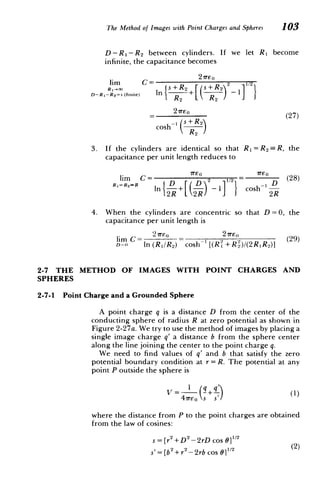 The Method of Images with Point Charges and Spheres 103
D-RI-R 2 between cylinders. If we let R1 become
infinite, the capacitance becomes
lim C = 2 s+R 2 1/2
D-R,-R 2 = (finite) In sR 2 + R 2
27TEo (27)
coshW ( +R
)
2
3. 	 If the cylinders are identical so that R 1 =R2 =R, the
capacitance per unit length reduces to
lim C= 2 1 = (28)
R,=R 2 =R D sDh _ D
In T+1
- 1- cosh' D 28
2R L2R) 2R
4. 	 When the cylinders are concentric so that D=0, the
capacitance per unit length is
21m)o 27rE o
lim 	C= = 2 2 (29)
D O In (R]/R2) cosh- [(RI + R2)/(2R, R2)]
2-7 THE METHOD OF IMAGES WITH POINT CHARGES AND
SPHERES
2-7-1 Point Charge and a Grounded Sphere
A point charge q is a distance D from the center of the
conducting sphere of radius R at zero potential as shown in
Figure 2-27a. We try to use the method of images by placing a
single image charge q' a distance b from the sphere center
along the line joining the center to the point charge q.
We 	need to find values of q' and b that satisfy the zero
potential boundary condition at r = R. The potential at any
point P outside the sphere is
(
1 	 !+
4,reo s s
where the distance from P to the point charges are obtained
from the law of cosines:
s =[r2+ 2 -2rD cos 6]0 2
(
s'= [b2
+r2
-2rb cos 011/2
 