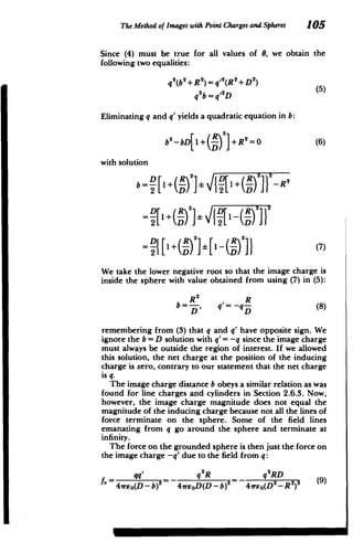 The Method of Images with PointCharges andSpheres 105
Since (4) must be true for all values of 0, we obtain the
following two equalities:
q2
(b 2
+R 2
) q 2
(R 2
+D 2
)
qub=q'2D(5
Eliminating q and q' yields a quadratic equation in b:
b2-bD 1+ R +R 2
=0 (6)
with solution
Db 2
] + -2
b=- - [1+-1
-
2 L R2/2
-{1+( )I1(R (7)
We take the lower negative root so that the image charge is
inside the sphere with value obtained from using (7) in (5):
R2
R
b= , q= -q (8)
DD
remembering from (3) that q and q' have opposite sign. We
ignore the b = D solution with q'= -q since the image charge
must always be outside the region of interest. If we allowed
this solution, the net charge at the position of the inducing
charge is zero, contrary to our statement that the net charge
is q.
The image charge distance b obeys a similar relation as was
found for line charges and cylinders in Section 2.6.3. Now,
however, the image charge magnitude does not equal the
magnitude of the inducing charge because not all the lines of
force terminate on the sphere. Some of the field lines
emanating from q go around the sphere and terminate at
infinity.
The force on the grounded sphere is then just the force on
the image charge -q' due to the field from q:
qq _ q2
R _ q2
RD
2 2
)2
4vreo(D - b)2
- 41reoD(D-b) 4irEo(D2
-R (9)
 