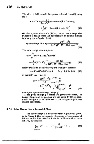 106 The Electric Field
The electric field outside the sphere is found from (1) using
(2) as
E= -V V= (![(r-D cos 0)i,+Dsin i,]
4vreos
+- [(r- b cos 6)i, +b sin ie]) (10)
On the sphere where s'= (RID)s, the surface charge dis­
tribution is found from the discontinuity in normal electric
field as given in Section 2.4.6:
q(D2 - R2)
o-(r = R)= eoE,(r = R)= 41rR[R2 +D 2
-2RD cos 013/2
(11)
The total charge on the sphere
qT= o-(r=R)2rR2
sin 0dG
= -R (D2- R 2
) 22 sin 0d 2 (12)
2 0 [R +D -2RD cos
can be evaluated by introducing the change of variable
u=R2+D -2RD cos 0, du = 2RD sin 0 d6 (13)
so that (12) integrates to
q(D2
-R 2
) (D+R9 du
2
4D (D-R) U
2
q(D 2
-R
2
) 2 (D+R) qR
4D u / 1(D-R)
2
D (14)
which just equals the image charge q'.
If the point charge q is inside the grounded sphere, the
image charge and its position are still given by (8), as illus­
trated in Figure 2-27b. Since D < R, the image charge is now
outside the sphere.
2-7-2 Point Charge Near a Grounded Plane
If the point charge is a distance a from a grounded plane,
as in Figure 2-28a, we consider the plane to be a sphere of
infinite radius R so that D = R + a. In the limit as R becomes
infinite, (8) becomes
R
lim q'= -q, b R =R-a (15)
R00 (1+a/R)
D=R+a
 