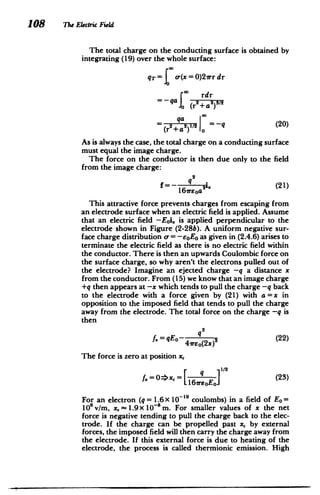 108 The Electric Field
The total charge on the conducting surface is obtained by
integrating (19) over the whole surface:
q-= o-(x = 0)2vr dr
rdr
(""
qaI (r2+a)
(20)
= (r+a)12 =-q
As is always the case, the total charge on a conducting surface
must equal the image charge.
The force on the conductor is then due only to the field
from the image charge:
2
q
x (21)
= irsoa2
1
This attractive force prevents charges from escaping from
an electrode surface when an electric field is applied. Assume
that an electric field -Eoi. is applied perpendicular to the
electrode shown in Figure (2-28b). A uniform negative sur­
face charge distribution a = - 0 E as given in (2.4.6) arises to
terminate the electric field as there is no electric field within
the conductor. There is then an upwards Coulombic force on
the surface charge, so why aren't the electrons pulled out of
the electrode? Imagine an ejected charge -q a distance x
from the conductor. From (15) we know that an image charge
+q then appears at -x which tends to pull the charge -q back
to the electrode with a force given by (21) with a = x in
opposition to the imposed field that tends to pull the charge
away from the electrode. The total force on the charge -q is
then
2
S= qEo- q (22)
4reo(2x)
The force is zero at position x,
0=>x, = [ E 1
/
2
(23)
1161eoEol
For an electron (q= 1.6 X 10- 1 coulombs) in a field of Eo=
10 v/m, x,~ 1.9X 10- 8
m. For smaller values of x the net
force is negative tending to pull the charge back to the elec­
trode. If the charge can be propelled past x, by external
forces, the imposed field will then carry the charge away from
the electrode. If this external force is due to heating of the
electrode, the process is called thermionic emission. High
 