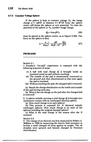 110 The Electric Field
2-7-4 Constant Voltage Sphere
If the sphere is kept at constant voltage V0 , the image
charge q'= -qRID at distance b = R 2
/D from the sphere
center still keeps the sphere at zero potential. To raise the
potential of the sphere to Vo, another image charge,
Qo=41reoRVo 	 (26)
must be placed at the sphere center, as in Figure 2-29b. The
force on the sphere is then
S qR +(27) (7
4vreo D(D-b)2 D2
PROBLEMS
Section 2.1
1. Faraday's "ice-pail" experiment is repeated with the
following sequence of steps:
(i) 	A ball with total charge Q is brought inside an
insulated metal ice-pail without touching.
(ii) 	 The outside of the pail is momentarily connected to
the ground and then disconnected so that once again
the pail is insulated.
(iii) 	Without touching the pail, the charged ball is removed.
(a) Sketch the charge distribution on the inside and outside
of the pail during each step.
(b) What is the net charge on the pail after the charged ball
is removed?
2. A sphere initially carrying a total charge Q is brought into
momentary contact with an uncharged identical sphere.
(a) How much charge is on each sphere?
(b) This process is repeated for N identical initially
uncharged spheres. How much charge is on each of the
spheres including the original charged sphere?
(c) What is the total charge in the system after the N
contacts?
Section 2.2
3. The charge of an electron was first measured by Robert A.
Millikan in 1909 by measuring the electric field necessary to
levitate a small charged oil drop against its weight. The oil
droplets were sprayed and became charged by frictional
electrification.
 
