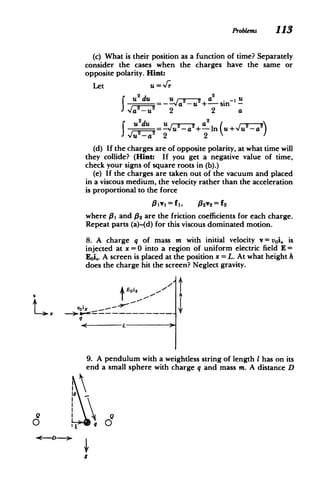 ProbLems 113
(c) What is their position as a function of time? Separately
consider the cases when the charges have the same or
opposite polarity. Hint:
Let U=/
2 2 2 a
JU dU U
_su- + in u~ u -s
a2
u2-du
(d) If the charges are of opposite polarity, at what time will
they collide? (Hint: If you get a negative value of time,
check your signs of square roots in (b).)
(e) If the charges are taken out of the vacuum and placed
in a viscous medium, the velocity rather than the acceleration
is proportional to the force
31v1= fI, 9 2 v2 = f
where 11 and 02 are the friction coefficients for each charge.
Repeat parts (a)-(d) for this viscous dominated motion.
8. A charge q of mass m with initial velocity v= voi, is
injected at x =0 into a region of uniform electric field E =
Eoi,. A screen is placed at the position x = L. At what height h
does the charge hit the screen? Neglect gravity.
9. A pendulum with a weightless string of length I has on its
end a small sphere with charge q and mass m. A distance D
10
Q
-- -q--­
-<-D
Q
 