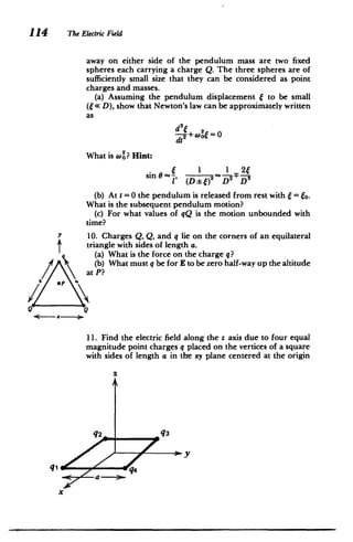 114 The ElectricField
away on either side of the pendulum mass are two fixed
spheres each carrying a charge Q. The three spheres are of
sufficiently small size that they can be considered as point
charges and masses.
(a) Assuming the pendulum displacement f to be small
(6 D), show that Newton's law can be approximately written
as
d2c+W26 0
=
dt2
What is 0? Hint:
S 1 1 24
sin 0 ~
(
1' (D: )2 D D:­
(b) At t =0 the pendulum is released from rest with f = 6o.
What is the subsequent pendulum motion?
(c) For what values of qQ is the motion unbounded with
time?
10. Charges Q, Q, and q lie on the corners of an equilateral
triangle with sides of length a.
(a) What is the force on the charge q?
(b) What must q be for E to be zero half-way up the altitude
at P?
Q Q
a4
'a-­
11. Find the electric field along the z axis due to four equal
magnitude point charges q placed on the vertices of a square
with sides of length a in the xy plane centered at the origin
Z
q2 q3
a i­
 