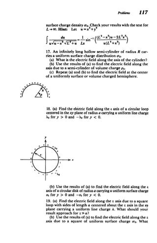 ProWems 117
surface charge density o-o. Check your results with the text for
L -)co. Hint: Let ux 2
+y
2
2
du - . _n (L2_X 2
)u-2L2
x
fdU(-xN VL+-u Lx u(L 2+X2)
17. An infinitely long hollow semi-cylinder of radius R car­
ries a uniform surface charge distribution 0-o.
(a) What is the electric field along the axis of the cylinder?
(b) Use the results of (a) to find the electric field along the
axis due to a semi-cylinder of volume charge po.
(c) Repeat (a) and (b) to find the electric field at the center
of a uniformly surface or volume charged hemisphere.
18. (a) Find the electric field along the z axis of a circular loop
centered in the xy plane of radius a carrying a uniform line charge
Xofor y > 0 and -X for y < 0.
(b) Use the results of (a) to find the electric field along the z
axis of a circular disk of radius a carrying a uniform surface charge
uo for y > 0 and -ao for y < 0.
19. (a) Find the electric field along the z axis due to a square
loop with sides of length a centered about the z axis in the xy
plane carrying a uniform line charge A. What should your
result approach for z > a?
(b) Use the results of (a) to find the electric field along the z
axis due to a square of uniform surface charge a-o. What
 