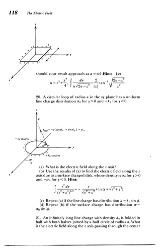 118 The Electric Field
z
X
+
a
a
should your result approach as a +O ? Hint: Let
du 2 a 2u-z2
2 X2
~z+-= - tan
4'J uV2u -z" Jz z2
20. A circular loop of radius a in the xy plane has a uniform
line charge distribution AO for y >0 and -AO for y <0.
P
rQp= -a[COS~ia + siniy J + zi,
cou cul/ * +
(a) What is the electric field along the z axis?
(b) Use the results of (a) to find the electric field along the z
axis due to a surface charged disk, whose density is o- for y > 0
and -o-o for y <0. Hint:
r 2dr r
)
2 23/2=- +ln(r+vr
2
+z 2
(r +z ) 2
2
r + z
(c) Repeat (a) if the line charge has distribution A = AO sin 4.
(d) Repeat (b) if the surface charge has distribution o-
a-o sin 4.
21. An infinitely long line charge with density AO is folded in
half with both halves joined by a half-circle of radius a. What
is the electric field along the z axis passing through the center
 