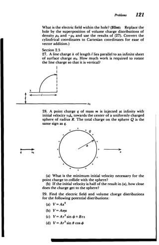 Problems 121
What is the electric field within the hole? (Hint: Replace the
hole by the superposition of volume charge distributions of
density po and -po and use the results of (27). Convert the
cylindrical coordinates to Cartesian coordinates for ease of
vector addition.)
Section 2.5
27. A line charge A of length I lies parallel to an infinite sheet
of surface charge o. How much work is required to rotate
the line charge so that it is vertical?
00
28. A point charge q of mass m is injected at infinity with-
initial velocity voi, towards the center of a uniformly charged
sphere of radius R. The total charge on the sphere Q is the
same sign as q.
+ +
+
R
+ + -
*
q VO x
+Q
+
(a) What is the minimum initial velocity necessary for the
point charge to collide with the sphere?
(b) If the initial velocity is half of the result in (a), how close
does the charge get to the sphere?
29. Find the electric field and volume charge distributions
for the following potential distributions:
(a) V=Ax 2
(b) V = Axyz
(c) V=Ar2
sin0+ Brz
(d) V=Ar sin cos46
 