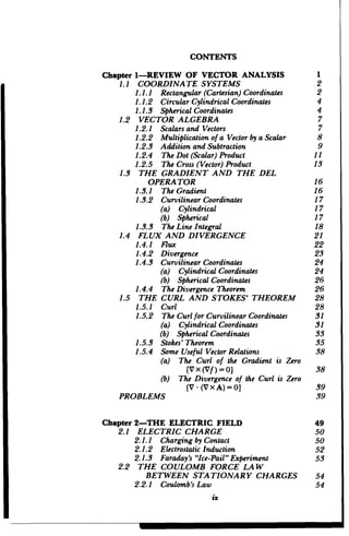 CONTENTS
Chapter 1-REVIEW OF VECTOR ANALYSIS
1.1 COORDINATE SYSTEMS

1.1.1 Rectangular(Cartesian)Coordinates

1.1.2 CircularCylindricalCoordinates

1.1.3 SphericalCoordinates

1.2 VECTOR ALGEBRA

1.2.1 Scalarsand Vectors

1.2.2 Multiplicationof a Vector by aScalar

1.2.3 Addition and Subtraction

1.2.4 	 The Dot (Scalar)Product

1.2.5 	 The Cross(Vector) Product

1.3 	 THE GRADIENT AND THE DEL

OPERATOR

1.3.1 	 The Gradient

1.3.2 	 CurvilinearCoordinates

(a) Cylindrical
(b) Spherical
1.3.3 	 The Line Integral

1.4 FLUX AND DIVERGENCE

1.4.1 Flux

1.4.2 Divergence

1.4.3 CurvilinearCoordinates

(a) CylindricalCoordinates
(b) SphericalCoordinates
1.4.4	 The Divergence Theorem

1.5 THE CURL AND STOKES' THEOREM

1.5.1 Curl

1.5.2 The Curlfor CurvilinearCoordinates

(a) CylindricalCoordinates
(b) SphericalCoordinates
1.5.3 Stokes' Theorem

1.5.4 Some Useful Vector Relations

(a) The Curl of the Gradient is Zero
IV x(Vf)=O]
(b) The Divergence of the Curl is Zero
[V - (V X A)= 0
PROBLEMS
Chapter 2-THE ELECTRIC FIELD
2.1 ELECTRIC CHARGE

2.1.1 	 Chargingby Contact

2.1.2 	 ElectrostaticInduction

2.1.3 	 Faraday's"Ice-Pail"Experiment

2.2 	 THE COULOMB FORCE LAW

BETWEEN STATIONARY CHARGES

2.2.1 	 Coulomb'sLaw

ix
 