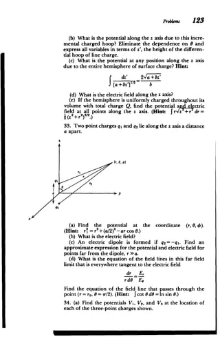 Probems 123
(b) What is the potential along the z axis due to this incre­
mental charged hoop? Eliminate the dependence on 8 and
express all variables in terms of z', the height of the differen­
tial hoop of line charge.
(c) What is the potential at any position along the z axis
due to the entire hemisphere of surface charge? Hint:
dz' 2,a+bz'
f [a+bz'] 2
s= b
(d) What is the electric field along the z axis?
(e) If the hemisphere is uniformly charged throughout its
volume with total charge Q, find the potential and electric
field at all points along the z axis. (Hint: JrvIz"+r dr=
} (z2+r 2
)3
/2.)
33. Two point charges qi and q2 lie along the z axis a distance
a apart.
((. 0 t)
ri
qE
ay
q2
x
(a) Find the potential at the coordinate (r, 0,th
(Hint: r2 = r + (a/2)2
Har cos 0.)
(b) What is the electric field?
(c) An electric dipole is formed if q2 =-ql. Find an
approximate expression for the potential and electric field for
points far from the dipole, r a.
(d) What is the equation of the. field lines in this far field
limit that is everywhere tangent to the electric field
dr Er
r dG Ea
Find the equation of the field line that passes through the
point (r = ro, 0 = 7r/2). (Hint: I cot 0 dO = In sin 0.)
34. (a) Find the potentials V1, V2, and V3 at the location of
each of the three-point charges shown.
 