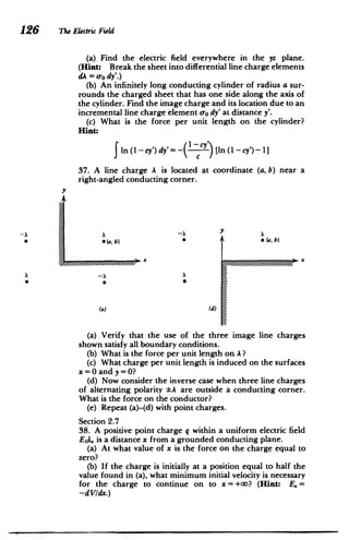 The Electric Field
(a) Find the electric field everywhere in the yz plane.
(Hint: Break the sheet into differential line charge elements
dA = aody'.)
(b) An infinitely long conducting cylinder of radius a sur­
rounds the charged sheet that has one side along the axis of
the cylinder. Find the image charge and its location due to an
incremental line charge element uo dy' at distance y'.
(c) What is the force per unit length on the cylinder?
Hint:
In (I -cy') dy'= - ccy [In (I -cy')- 1]
37. A line charge A is located at coordinate (a, b) near a
right-angled conducting corner.
y
7Y
(a
S~b) * a,
b)
x
(a) (d)
(a) Verify that the use of the three image line charges
shown satisfy all boundary conditions.
(b) What is the force per unit length on A?
(c) What charge per unit length is induced on the surfaces
x=0 and y =0?
(d) Now consider the inverse case when three line charges
of alternating polarity tA are outside a conducting corner.
What is the force on the conductor?
(e) Repeat (a)-(d) with point charges.
Section 2.7
38. A positive point charge q within a uniform electric field
Eoi2 is a distance x from a grounded conducting plane.
(a) At what value of x is the force on the charge equal to
zero?
(b) If the charge is initially at a position equal to half the
value found in (a), what minimum initial velocity is necessary
for the charge to continue on to x = +o? (Hint: E.=
-dVdx.)
 