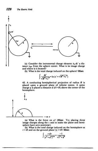 128 The Electric Field
I;
4QP
R R
L
(a) Consider the incremental charge element Ao dz' a dis­
tance rQp from the sphere center. What is its image charge
and where is it located?
(b) What is the total charge induced on the sphere? Hint:
=In (z'+vR7+z'Y)
42. A conducting hemispherical projection of radius R is
placed upon a ground plane of infinite extent. A point
charge q is placed a distance d (d > R) above the center of the
hemisphere.
i
qI
d
if R
-*7Y
(a) What is the force on q? (Hint: Try placing three
image charges along the z axis to make the plane and hemi­
sphere have zero potential.)
(b) What is the total charge induced on the hemisphere at
r = R and on the ground plane IyI > R? Hint:
rdr -1
2
[r2
+d2
] 1
/
2
vr+d
 