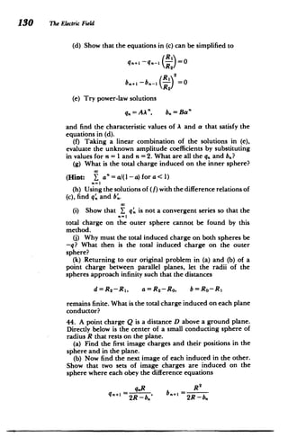 130 The Electric Field
(d) Show that the equations in (c) can be simplified to
q..l -q.-I (R-1  =
=2
R2
_

R 2
(e) Try power-law solutions
q= b=Ba"
and find the characteristic values of A and a that satisfy the
equations in (d).
(f) Taking a linear combination of the solutions in (e),
evaluate the unknown amplitude coefficients by substituting
in values for n = 1 and n =2. What are all the q, and bn?
(g) What is the total charge induced on the inner sphere?
(Hint: a"= a/(1-a) for a < 1)
(h) Using the solutions of (f) with the difference relations of
(c), find q, and b'.
(i) Show that Y q. is not a convergent series so that the
total charge on the outer sphere cannot be found by this
method.
(j) Why must the total induced charge on both spheres be
-q? What then is the total induced charge on the outer
sphere?
(k) .Returning to our original problem in (a) and (b) of a
point charge between parallel planes, let the radii of the
spheres approach infinity such that the distances
d=R2 -R 1 , a=R2 -Ro, b=Ro-R1
remains finite. What is the total charge induced on each plane
conductor?
44. A point charge Q is a distance D above a ground plane.
Directly below is the center of a small conducting sphere of
radius R that rests on the plane.
(a) Find the first image charges and their positions in the
sphere and in the plane.
(b) Now find the next image of each induced in the other.
Show that two sets of image charges are induced on the
sphere where each obey the difference equations
R 2
q.R b =
=2R - b.,' b 2R -b,
 