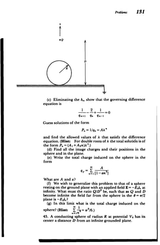 ProbLems 131
SQ
D
®R
(c) Eliminating the b., show that the governing difference
equation is
1 2 1
--- -+-= 0
q.+, q. q.-I
Guess solutions of the form
P = l/q = AA'
and find the allowed values of A that satisfy the difference
equation. (Hint: For double roots of A the total solutidn is of
the form P. = (A1 + A 2n)A".)
(d) Find all the image charges and their positions in the
sphere and in the plane.
(e). Write the total charge induced on the sphere in the
form
* A
qT= Y 2
n=1[1-an ]
What are A and a?
(f) We wish to generalize this problem to that of a sphere
resting on the ground plane with an applied field E = -Eoi. at
infinity. What must the ratio QID 2
be, such that as Q and D
become infinite the field far from the sphere in the 6 = vr/2
plane is -Eoi.?
(g) In this limit what is the total charge induced on the
sphere? (Hint: Y - Vr/6.)
45. A conducting sphere of radius R at potential Vo has its
center a distance D from an infinite grounded plane.
 