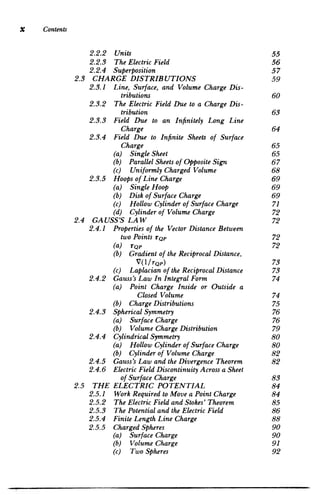 x Contents
2.3
2.4
2.5
2.2.2 	 Units 55

2.2.3 	 The ElectricField 56

2.2.4 	 Superposition 57

CHARGE DISTRIBUTIONS 59

2.3.1 	 Line, Surface, and Volume Charge Dis­
tributions 60

2.3.2 	 The Electric Field Due to a Charge Dis­
tribution 63

2.3.3 	 Field Due to an Infinitely Long Line

Charge 64

2.3.4 	 Field Due to Infinite Sheets of Surface

Charge 65

(a) Single Sheet 	 65

(b) ParallelSheets of Opposite Sign 67

(c) Uniformly ChargedVolume 	 68

2.3.5 	 Hoops of Line Charge 69

(a) Single Hoop 	 69

(b) Disk of Surface Charge 	 69

(c) Hollow Cylinderof Surface Charge 71

(d) Cylinderof Volume Charge 72

GA USS'S LAW 72

2.4.1 	 Propertiesof the Vector Distance Between

two Points rQp 72

(a) rQp 	 72

(b) 	 Gradientof the ReciprocalDistance,

V(1/rQp) 73

(c) Laplacianof the ReciprocalDistance 73

2.4.2 	 Gauss'sLaw In IntegralForm 74

(a) 	 Point Charge Inside or Outside a

Closed Volume 74

(b) ChargeDistributions 	 75

2.4.3 	 SphericalSymmetry 76

(a) Surface Charge 	 76

(b) Volume ChargeDistribution 79

2.4.4 	 CylindricalSymmetry 80

(a) Hollow Cylinder of Surface Charge 80

(b) Cylinderof Volume Charge 	 82

2.4.5 	 Gauss'sLaw and the Divergence Theorem 82

2.4.6 	 ElectricFieldDiscontinuityAcross a Sheet
of Surface Charge 83

THE ELECTRIC POTENTIAL 84

2.5.1 	 Work Required to Move a PointCharge 84

2.5.2 	 The ElectricFieldand Stokes' Theorem 85

2.5.3 	 The Potentialand the Electric Field 86

2.5.4 	 FiniteLength Line Charge 88

2.5.5 	 ChargedSpheres 90

(a) Surface Charge 	 90

(b) Volume Charge 	 91

(c) Two Spheres 	 92

 