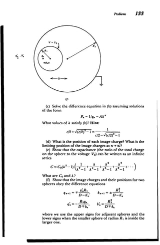 Problems 133
V= VO
R2
R1
D -
-
Yf)
(c) Solve the difference equation in (b) assuming Solutions
of the form
P,,=l1q. = A k'
What values of A satisfy (b)? Hint:
C/2 + ~/)-= I
c/2 - (/2)7-1
(d) What is the position of each image charge? What is the
limiting position of the image charges as n -+ oo?
(e) Show that the capacitance (the ratio of the total charge
on the sphere to the voltage VO) can be written as an infinite
series
2 1 A 2 A3

C=CO(A 2
-1) 2A+4 +
+


What are Co and A?
(f) Show that the image charges and their positions for two
spheres obey the difference equations
q'R, R2
..=D-b., b.=D-b.
, Rl
q. b., RI
R2q, R2
q.=- b=
D :Fbn' D:Fbn
where we use the upper signs for adjacent spheres and the
lower signs when the smaller sphere of radius R1 is inside the
larger one.
 