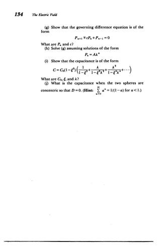 134 The Electric Field
(g) Show that the governing difference equation is of the
form
P.., -FcP.+ P .- 1 = 0
What are P. and c?
(h) Solve (g) assuming solutions of the form
Pn= AA"
(i) Show that the capacitance is of the form
A A'
CO~ f) 1
C=Co(-f") 2+ 1_e2 2+ 4 0
What are Co, 6, and A?
(j) What is the capacitance when the two spheres are
concentric so that D = 0. (Hint: n = 1/(1 - a) for a <1.)
 