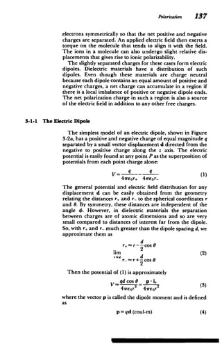 Polarization 137
electrons symmetrically so that the net positive and negative
charges are separated. An applied electric field then exerts a
torque on the molecule that tends to align it with the field.
The ions in a molecule can also undergo slight relative dis­
placements that gives rise to ionic polarizability.
The slightly separated charges for these cases form electric
dipoles. Dielectric materials have a distribution of such
dipoles. Even though these materials are charge neutral
because each dipole contains an equal amount of positive and
negative charges, a net charge can accumulate in a region if
there is a local imbalance of positive or negative dipole ends.
The net polarization charge in such a region is also a source
of the electric field in addition to any other free charges.
3-1-1 The Electric Dipole
The simplest rpodel of an electric dipole, shown in Figure
3-2a, has a positive and negative charge of equal magnitude q
separated by a small vector displacement d directed from the
negative to positive charge along the z axis. The electric
potential is easily found at any point P as the superposition of
potentials from each point charge alone:
V= q - _ (1)
41reor+ 4r8or­
The general potential and electric field distribution for any
displacement d can be easily obtained from the geometry
relating the distances r, and r- to the spherical coordinates r
and 0. By symmetry, these distances are independent of the
angle 4. However, in dielectric materials the separation
between charges are of atomic dimensions and so are very
small compared to distances of interest far from the dipole.
So, with r, and r- much greater than the dipole spacing d, we
approximate them as
d
r~r---cos8
2
Then the potential of (1) is approximately
V qdcos0 p-i
41reor 4reor
where the vector p is called the dipole moment and is defined
as
p = qd (coul-m) (4)
 