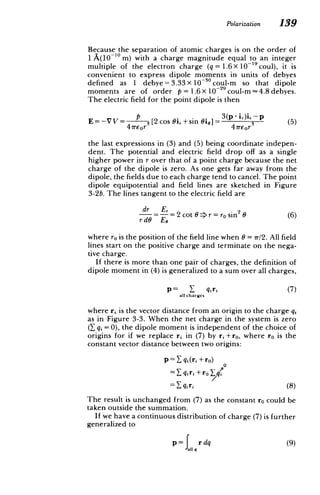 Polarization 139
Because the separation of atomic charges is on the order of
1 A(10 10 m) with a charge magnitude equal to an integer
multiple of the electron charge (q = 1.6 X 10-19 coul), it is
convenient to express dipole moments in units of debyes
defined as I debye = 3.33 X1030 coul-m so that dipole
moments are of order p = 1.6 x 10-29 coul-m - 4.8 debyes.
The electric field for the point dipole is then
P 3
(p-i,),- p ()
E= -V V= 3
[2 cos Oi,+sin Gbi]= 3 (5)
47rEor 47rEor
the last expressions in (3) and (5) being coordinate indepen­
dent. The potential and electric field drop off as a single
higher power in r over that of a point charge because the net
charge of the dipole is zero. As one gets far away from the
dipole, the fields due to each charge tend to cancel. The point
dipole equipotential and field lines are sketched in Figure
3-2b. The lines tangent to the electric field are
dr =-=2cot->r=rosin2
(6)
rd6 EO
where ro is the position of the field line when 6 = 7r/2. All field
lines start on the positive charge and terminate on the nega­
tive charge.
If there is more than one pair of charges, the definition of
dipole moment in (4) is generalized to a sum over all charges,
p= Y qiri (7)
all charges
where ri is the vector distance from an origin to the charge qj
as in Figure 3-3. When the net charge in the system is zero
(_ qj =0), the dipole moment is independent of the choice of
origins for if we replace ri in (7) by ri +ro, where ro is the
constant vector distance between two origins:
p= qi(ri + ro)
0
=_ q qi
gri +ro
=Y_
qiri (8)
The result is unchanged from (7) as the constant ro could be
taken outside the summation.
If we have a continuous distribution of charge (7) is further
generalized to
(9)
P all qr dq
 