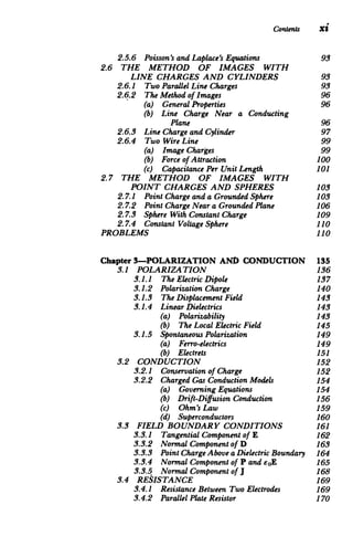 Contents xi
2.5.6 Poisson'sandLaplace'sEquations 93

2.6 	 THE METHOD OF IMAGES WITH

LINE CHARGES AND CYLINDERS 93

2.6.1 Two ParallelLine Charges 	 93

2.6.2 The Method of Images 	 96

(a) GeneralProperties 	 96

(b) 	 Line Charge Near a Conducting

Plane 96

2.6.3 Line Chargeand Cylinder 	 97

2.6.4 Two Wire Line 	 99

(a) Image Charges 	 99

(b) Forceof Attraction 	 100

(c) CapacitancePerUnit Length 101

2.7 	 THE METHOD OF IMAGES WITH

POINT CHARGES AND SPHERES 103

2.7.1 PointChargeanda GroundedSphere 103

2.7.2 	 PointChargeNeara GroundedPlane 106

2.7.3 	 Sphere With Constant Charge 109

2.7.4 Constant Voltage Sphere 110

PROBLEMS 110

Chapter 3-POLARIZATION AND CONDUCTION 135

3.1 POLARIZATION 	 136

3.1.1 	 The ElectricDipole 137

3.1.2 	 PolarizationCharge 140

3.1.3 	 The DisplacementField 143

3.1.4 	 LinearDielectrics 143

(a) Polarizability 	 143

(b) The Local ElectricField 145

3.1.5 	 Spontaneous Polarization 149

(a) Ferro-electrics 	 149

(b) Electrets 	 151

3.2 CONDUCTION 	 152

3.2.1 	 Conservationof Charge 152

3.2.2 	 ChargedGas ConductionModels 154

(a) GoverningEquations 	 154

(b) Drift-DiffusionConduction 156

(c) Ohm's Law 	 159

(d) Superconductors 	 160

3.3 FIELD BOUNDARY CONDITIONS 161

3.3.1 	 TangentialComponent of E 162

3.3.2 	 Normal Component of D 163

3.3.3 	 PointChargeAbove aDielectricBoundary 164

3.3.4 	 Normal Componentof P and eoE 165

3.3.5 	 Normal Component of J 168

3.4 RESISTANCE 	 169

3.4.1 	 Resistance Between Two Electrodes 169

3.4.2 	 ParallelPlateResistor 170

 