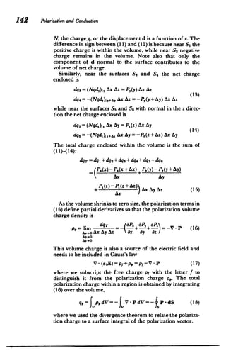 142 Polarizationand Conduction
N, the charge.q,or the displacement d is a function of x. The
difference in sign between (11) and (12) is because near S, the
positive charge is within the volume, while near S2 negative
charge remains in the volume. Note also that only the
component of d normal to the surface contributes to the
volume of net charge.
Similarly, near the surfaces Ss and the net charge
S4
enclosed is
dq3 = (Nqd,)I, Ax Az = P,(y) Ax Az
dq4 = -(Nd,)I,A, Ax Az = -P,(y + Ay) Ax Az
while near the surfaces S5 and S6 with normal in the z direc­
tion the net charge enclosed is
de5 = (Nd.)I. Ax Ay = P.(z) Ax Ay
(14)
dq6 = -(Nqd) 2 +&. AX AY = -P (Z +AZ) AX AY
The total charge enclosed within the volume is the sum of
(11)-(14):
dqdq 1 +dq 2 +dq+dq 4 +dq5 +dq
= P.(x )-P.(x + Ax )4 P,(y)-P,(y + Ay)
Ax Ay
+ A (z)-PA(z+AU) Ax Ay Az (15)
Az
As the volume shrinks to zero size, the polarization terms in
(15) define partial derivatives so that the polarization volume
charge density is
P,= lim dqT = - + + = -V - P (16)
A.- x AY Az x aV (6
This volume charge is also a source of the electric field and
needs to be included in Gauss's law
V - (soE)= pf +p, = pf -V - P (17)
where we subscript the free charge pf with the letter f to
distinguish it from the polarization charge p,,. The total
polarization charge within a region is obtained by integrating
(16) over the volume,
q= fpidV= JV-PdV=- fP-dS (18)
where we used the divergence theorem to relate the polariza­
tion charge to a surface integral of the polarization vector.
 