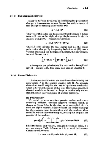 Polarization 143
3-1-3 The Displacement Field
Since we have no direct way of controlling the polarization
charge, it is convenient to cast Gauss's law only in terms of
free charge by defining a new vector D as
D=eoE+P (19)
This vector D is called the displacement field because it differs
from eoE due to the slight charge displacements in electric
dipoles. Using (19), (17) can be rewritten as
V - (EoE+P)=V - D=p (20)
where pf only includes the free charge and not the bound
polarization charge. By integrating both sides of (20) over a
volume and using the divergence theorem, the new integral
form of Gauss's law is
JV .DdV= D - dS= p dV (21)
In free space, the polarization P is zero so that D = soE and
(20)-(21) reduce to the free space laws used in Chapter 2.
3-1-4 Linear Dielectrics
It is now necessary to find the constitutive law relating the
polarization P to the applied electric field E. An accurate
discussion would require the use of quantum mechanics,
which is beyond the scope of this text. However, a simplified
classical model can be used to help us qualitatively under­
stand the most interesting case of a linear dielectric.
(a) Polarizability
We model the atom as a fixed positive nucleus with a sur­
rounding uniform spherical negative electron cloud, as
shown in Figure 3-5a. In the absence of an applied electric
field, the dipole moment is zero because the center of charge
for the electron cloud is coincident with the nucleus. More
formally, we can show this using (9), picking our origin at the
position of the nucleus:
0 2w R
p=Q(0) -I I I irpor 3
sin6drdOd4 (22)
- J-o
/ -o 9 0
Since the radial unit vector i, changes direction in space, it is
necessary to use Table 1-2 to write i, in terms of the constant
Cartesian unit vectors:
i, = sin 0 cos oi.+sin 0 sin Oi,+cos Oi. (23)
 