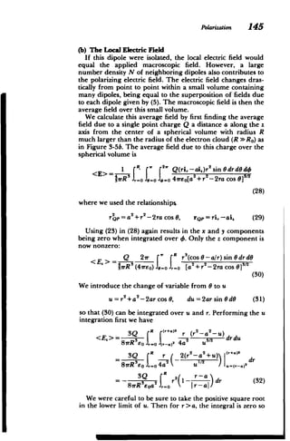 Polarization 145
(b) The Local Electric Field
If this dipole were isolated, the local electric field would
equal the applied macroscopic field. However, a large
number density N of neighboring dipoles also contributes to
the polarizing electric field. The electric field changes dras­
tically from point to point within a small volume containing
many dipoles, being equal to the superposition of fields due
to each dipole given by (5). The macroscopic field is then the
average field over this small volume.
We calculate this average field by first finding the average
field due to a single point charge Q a distance a along the z
axis from the center of a spherical volume with radius R
much larger than the radius of the electron cloud (R >> Ro) as
in Figure 3-5b. The average field due to this charge over the
spherical volume is
f Q(ri,-ai )r'sin Odrd d,
<( 3
E >* 2 2 -2aCS]312
=rRo . -0 41rEo[a +r -2ra cos 9]
(28)
where we used the relationships
2 2 2r
rQp=a +r2-2ra
cos0, rQp=ri,-ai. (29)
Using (23) in (28) again results in the x and y components
being zero when integrated over 4. Only the z component is
now nonzero:
E RQ 27r f V f r
3
(cos 0-a/r) sin 0drd0
rRS (47rEO) 0=0 , [0La-+r -2ra cos 0]s12
(30)
We introduce the change of variable from 0 to u
u = r +a2-2arcos 0, du = 2ar sin0 d6 (31)
so that (30) can be integrated over u and r. Performing the u
integration first we have
<E.> 3Q 2 2_U 2
t2 drdu
8irR3o JroJ(,-.)2 4a
2
8rReo =0 4a U u=(r-a)
3Q R 2 r­
=-_ Jdr r2(a (32)
1
We were careful to be sure to take the positive square root
in the lower limit of u. Then for r>a, the integral is zero so
 