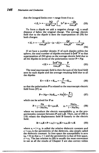 146 Polarization and Conduction
that the integral limits over r range from 0 to a:
SQ ( -Qa
<E,>=- 3Q 2r2
dr= (33)
8rRsoa1 ..o 4rEoR
To form a dipole we add a negative charge -Q, a small
distance d below the original charge. The average electric
field due to the dipole is then the superposition of (33) for
both charges:
<E.> - sa-(a-d)]- Qd P
4wsoR 4soR3
41rsoR
(34)
If we have a number density N of such dipoles within the
sphere, the total number of dipoles enclosed is -1TrR N so that
superposition of (34) gives us the average electric field due to
all the dipoles in-terms of the polarization vector P = Np:
NwR Np P
= (35) <E>=- 3
4vrEOR 3Uo
The total macroscopic field is then the sum of the local field
seen by each dipole and the average resulting field due to all
the dipoles
P
E= <E> +(36)
360
so that the polarization P is related to the macroscopic electric
field from (27) as
P=Np=NaE.o=NaE+ P (37)
eo)
which can be solved for P as
Na Na/so
P= E= XeoE, ,= Na/ (38)
1-Na/3EO -Na/3eo
where we introduce the electric susceptibility X, as the pro­
portionality constant between P and soE. Then, use of (38) in
(19) relates the displacement field D linearly to the electric
field:
D=eoE+P=eo(1+X,)E=EoE,E=EE (39)
where E, = I +x, is called the relative dielectric constant and
E = se~o is the permittivity of the dielectric, also simply called
the dielectric constant. In free space the susceptibility is zero
(x,=0) so that e, = 1 and the permittivity is that of free space,
E = so. The last relation in (39) is usually the most convenient
to use as all the results of Chapter 2 are also correct within
 