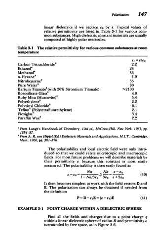 Polarization 147
linear dielectrics if we replace eo by e. Typical values of
relative permittivity are listed in Table 3-1 for various com­
mon substances. High dielectric constant materials are usually
composed of highly polar molecules.
Table 3-1 The relative permittivity for various common substances at room
temperature
E, = E/8o
Carbon Tetrachloridea 2.2
Ethanola 24
Methanol" 33
n-Hexane' 1.9
Nitrobenzene" 35
Pure Water' 80
Barium Titanateb(with 20% Strontium Titanate) >2100
Borosilicate Glass 4.0
Ruby Mica (Muscovite)b 5.4
Polyethyleneb 2.2
Polyvinyl Chloride 6.1
Teflonsb Polytetrafluorethylene) 2.1
Plexiglas 3.4
Paraffin Waxb 2.2
'From Lange's Handbook of Chemistry, 10th ed., McGraw-Hill, New York, 1961, pp.
1234-37.
bFromA. R. von Hippel (Ed.) DielectricMaterialsandApplications, M.I.T., Cambridge,
Mass., 1966, pp. 301-370
The polarizability and local electric field were only intro­
duced so that we could relate microscopic and macroscopic
fields. For most future problems we will describe materials by
their permittivity e because this constant is most easily
measured. The polarizability is then easily found as
Na Na e-E0
1-Na/3Eo 3eO E+2eo
It then becomes simplest to work with the field vectors D and
E. The polarization can always be obtained if needed from
the definition
P = D-eoE = (e -eo)E (41)
EXAMPLE 3-1 POINT CHARGE WITHIN A DIELECTRIC SPHERE
Find all the fields and charges due to a point charge q
within a linear dielectric sphere of radius R and permittivity 6
surrounded by free space, as in Figure 3-6.
 