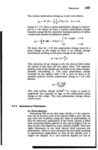 Polarization 149
The volume polarization charge pp is zero everywhere,
p,=-V -P=- 2 a(r2P,)=0, O<r<R
r 7r
except at r =0 where a point polarization charge is present,
and at r = R where we have a surface polarization charge
found by using (18) for concentric Gaussian spheres of radius
r inside and outside the dielectric sphere:
r< R
eo)q/E,
qJ,=- PP-dS=-P,4rr=2{ (e - r<R
0, r>R
We know that for r<R this polarization charge must be a
point charge at the origin as there is no volume charge
contribution yielding a total point charge at the origin:
80
qT =q,+q =-q
This reduction of net charge is why the electric field within
the sphere is less than the free space value. The opposite
polarity ends of the dipoles are attracted to the point charge,
partially neutralizing it. The total polarization charge
enclosed by the sphere with r> R is zero as there is an
opposite polarity surface polarization charge at r = R with
density,
(e - eo)q
The total surface charge a-,4rR2
= (E-eo)q/e is equal in
magnitude but opposite in sign to the polarization point
charge at the origin. The total p6larization charge always
sums to zero.
3-1-5 Spontaneous Polarization
(a) Ferro-electrics
Examining (38) we see that when Na/3eo = 1 the polariza­
tion can be nonzero even if the electric field is zero. We can
just meet this condition using the value of polariza'bility in
(27) for electronic polarization if the whole volume is filled
with contacting dipole spheres of the type in Figure 3-5a so
that we have one dipole for every volume of 13rRO. Then any
slight fluctuation in the local electric field increases the
polarization, which in turn increases the local field resulting
in spontaneous polarization so that all the dipoles over a
region are aligned. In a real material dipoles are not so
 
