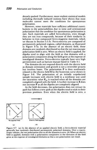 150 Polarizationand Conduction
densely packed. Furthermore, more realistic statistical models
including thermally induced motions have shown that most
molecules cannot meet the conditions for spontaneous
polarization.
However, some materials have sufficient additional contri­
butions to the polarizabilities due to ionic and orientational
polarization that the condition for spontaneous polarization is
met. Such materials are called ferro-electrics, even though
they are not iron compounds, because of their similarity in
behavior to iron compound ferro-magnetic materials, which
we discuss in Section 5.5.3c. Ferro-electrics are composed of
permanently polarized regions, called domains, as illustrated
in Figure 3-7a. In the absence of an electric field, these
domains are randomly distributed so that the net macroscopic
polarization field is zero. When an electric field is applied, the
dipoles tend to align with the field so that domains with a
polarization component along the field grow at the expense of
nonaligned domains. Ferro-electrics typically have very high
permittivities such as barium titanate listed in Table 3-1.
The domains do not respond directly with the electric field
as domain orientation and growth is not a reversible process
but involves losses. The polarization P is then nonlinearly
related to the electric field E by the hysteresis curve shown in
Figure 3-8. The polarization of an initially unpolarized
sample increases with electric field in a nonlinear way until
the saturation value P.., is reached when all the domains are
completely aligned with the field. A further increase in E does
not increase P as all the dipoles are completely aligned.
As the field decreases, the polarization does not retrace its
path but follows a new path as the dipoles tend to stick to their
previous positions. Even when the electric field is zero, a
) E
No applied field Electric field applied
(a) (b)
Figure 3-7 (a) In the absence of an applied electric field, a ferro-electric material
generally has randomly distributed permanently polarized domains. Over a macro­
scopic volume, the net polarization due to all the domains is zero. (b) When an electric
field is applied, domains with a polarization component in the direction of the field
grow at the expense of nonaligned domains so that a net polarization can result.
 