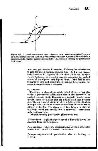 Polarization 151
P

PE,
Figure 3-8 A typical ferro-electric hysteresis curve shows a saturation value P., when
all the domains align with the field, a remanent polarization P, when the electric field is
removed, and a negative coercive electric field - E,, necessary to bring the polarization
back to zero.
remanent polarization P, remains. To bring the polarization
to zero requires a negative coercive field -E,. Further magni­
tude increases in negative electric field continues the sym­
metric hysteresis loop until a negative saturation is reached
where all the dipoles have flipped over. If the field is now
brought to zero and continued to positive field values, the
whole hysteresis curve is traversed.
(b) Electrets
There are a class of materials called electrets that also
exhibit a permanent polarization even in the absence of an
applied electric field. Electrets are typically made using
certain waxes or plastics that are heated until they become
soft. They are placed within an electric field, tending to align
the dipoles in the same direction as the electric field, and then
allowed to harden. The dipoles are then frozen in place so
that even when the electric field is removed a permanent
polarization remains.
Other interesting polarization phenomena are:
Electrostriction-slight
change in size of a dielectric due to the
electrical force on the dipoles.
Piezo-electricity-when the electrostrictive effect is reversible
so that a mechanical strain also creates a field.
Pyro-electricity-induced polarization due to heating or
cooling.
 