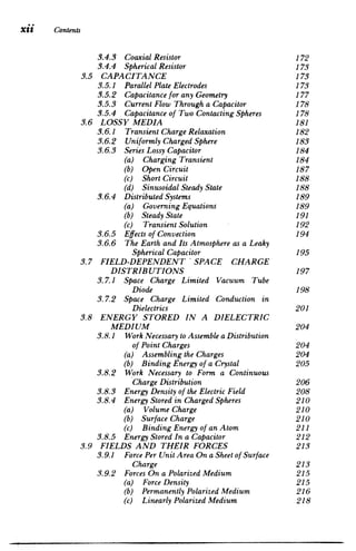 Xii 	 Contents
3.4.3 Coaxial Resistor 	 172

3.4.4 SphericalResistor 	 173

3.5 CAPACITANCE 	 173

3.5. 1 ParallelPlateElectrodes 	 173

3.5.2 Capacitancefor any Geometry 	 177

3.5.3 CurrentFlow Through a Capacitor 178

3.5.4 Capacitanceof Two ContactingSpheres 178

3.6 LOSSY MEDIA 	 181

3.6.1 
 TransientChargeRelaxation 182
3.6.2 
 Uniformly ChargedSphere 183
3.6.3 
 SeriesLossy Capacitor 184
3.6.4 
 DistributedSystems 189

3.6.5 
 Effects of Convection 194

3.6.6 The Earth and Its Atmosphere as a Leaky

(a) ChargingTransient 	 184

(b) Open Circuit 	 187

(c) Short Circuit 	 188

(d) SinusoidalSteady State 188

(a) GoverningEquations 	 189

(b) Steady State 	 191

(c) TransientSolution 192

SphericalCapacitor 195

3.7 	 FIELD-DEPENDENT'SPACE CHARGE

DISTRIBUTIONS 197

3.7.1 	 Space Charge Limited Vacuum Tube

Diode 198

3.7.2 	 Space Charge Limited Conduction in

Dielectrics 201

3.8 	 ENERGY STORED IN A DIELECTRIC

MEDIUM 204

3.8.1 	 Work Necessary to Assemble a Distribution

of Point Charges 204

(a) Assembling the Charges 	 204

(b) BindingEnergy of a Crystal 205

3.8.2 	 Work Necessary to Form a Continuous

ChargeDistribution 206

3.8.3 Energy Density of the Electric Field 208

3.8.4 Energy Stored in ChargedSpheres 210

(a) Volume Charge 	 210

(b) Surface Charge 	 210

(c) BindingEnergy of an Atom 211

3.8.5 Energy Stored In a Capacitor 	 212

3.9 FIELDS AND THEIR FORCES 	 213

3.9.1 	 Force Per Unit Area On a Sheet of Surface

Charge 213

3.9.2 Forces On a PolarizedMedium 	 215

(a) Force Density 	 215

(b) Permanently PolarizedMedium 216

(c) Linearly PolarizedMedium 218

 
