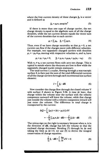 Conduction 153
where the free current density of these charges Jf, is a vector
and is defined as
Jf = pfivi amp/M 2
(3)
If there is more than one type of charge carrier, the net
charge density is equal to the algebraic sum of all the charge
densities, while the net current density equals the vector sum
of the current densities due to each carrier:
Pf=lpf, JF=Xpfiv (4)
Thus, even if we have charge neutrality so that p =0, a net
current can flow if the charges move with different velocities.
For example, two oppositely charged carriers with densities
Pi = -P2 Po moving with respective velocities vl .and v2 have
P1 =PI+P2=0, J1 =pIvi+p 2 v2 =pO(vI-v 2) (5)
With vI 0 V2 a net current flows with zero net charge. This is
typical in metals where the electrons are free to flow while the
oppositely charged nuclei remain stationary.
The total current I, a scalar, flowing through a macroscopic
surface S, is then just the sum of the total differential currents
of all the charge carriers through each incremental size surface
element:
I=f J -dS (6)
Now consider the charge flow through the closed volume V
with surface S shown in Figure 3-9b. A time At later, that
charge within the volume near the surface with the velocity
component outward will leave the volume, while that charge
just outside the volume with a velocity component inward will
just enter the volume. The difference in total charge is
transported by the current:
AQ = fv [pf(t + At) -p(t)] dV
= pjiviAt - dS= - JAt - dS (7)
The minus sign on the right is necessary because when vi is in
the direction of dS, charge has left the volume so that the
enclosed charge decreases. Dividing (7) through by At and
taking the limit as At ->0, we use (3) to derive the integral
conservation of charge equation:
Jf j-dS+ LpdV = (8)
M
 