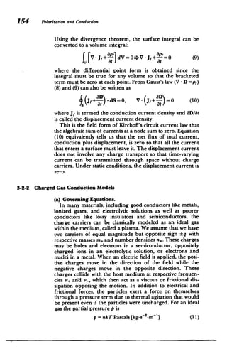 154 Polarizationand Conduction
Using the divergence theorem, the surface integral can be
converted to a volume integral:
[v[ j,+ p-] dV =0=>V - Jf+ =0 (9)
at at
where the differential point form is obtained since the
integral must be true for any volume so that the bracketed
term must be zero at each point. From Gauss's law (V - D =pr)
(8) and (9) can also be written as
Jf+L- dS=0, V - (jf + =La10
=
at(a) (10)
where j is termed the conduction current density and aD/at
is called the displacement current density.
This is the field form of Kirchoff's cirtuit current law that
the algebraic sum of currents at a node sum to zero. Equation
(10) equivalently tells us that the net flux of total current,
conduction plus displacement, is zero so that all the current
that enters a surface must leave it. The displacement current
does not involve any charge transport so that time-varying
current .can be transmitted through space without charge
carriers. Under static conditions, the displacement current is
zero.
3-2-2 Charged Gas Conduction Models
(a) Governing Equations.
In many materials, including good conductors like metals,
ionized gases, and electrolytic solutions as well as poorer
conductors like lossy insulators and semiconductors, the
charge carriers can be classically modeled as an ideal gas
within the medium, called a plasma. We assume that we have
two carriers of equal magnitude but opposite sign q with
respective masses m, and number densities n,. These charges
may be holes and electrons in a semiconductor, oppositely
charged ions in an electrolytic solution, or electrons and
nuclei in a metal. When an electric field is applied, the posi­
tive charges move in the direction of the field while the
negative charges move in the opposite direction. These
charges collide with the host medium at respective frequen­
cies v. and v-, which then act as a viscous or frictional dis­
sipation opposing the motion. In addition to electrical and
frictional forces, the particles exert a force on themselves
through a pressure term due to thermal agitation that would
be present even if the particles were uncharged. For an ideal
gas the partial pressure p is
p = nkT Pascals [kg-s 2
-m'] (11)
 