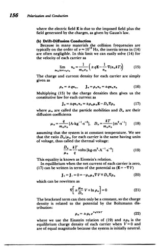 156 Polarizationand Conduction
where the electric field E is due to the imposed field plus the
field generated by the charges, as given by Gauss's law.
(b) Drift-Diffusion Conduction
Because in many materials the collision frequencies are
typically on the order of x - 1013 Hz, the inertia terms in (14)
are often negligible. In this limit we can easily solve (14) for
the velocity of each carrier as
1 1
lim v,= qE--V(nkT)) (15)
av*I8MC. mVve n/
The charge and current density for each carrier are simply
given as
p* =qn,,, J =p'*
= qnav* (16)
Multiplying (15) by the charge densities then gives us the
constitutive law for each current as
J,=*qnsv,= pyE- DVp, (17)
where A, are called the particle mobilities and D. are their
diffusion coefficients
A* = q [A-kg I_-s
2
], D.= kT [m2
-s-'] (18)
assuming that the system is at constant temperature. We see
that the ratio D/s,: for each carrier is the same having units
of voltage, thus called the thermal voltage:
- -= volts [kg-m2
-A 1
-s ] (19)
IA q
This equality is known as Einstein's relation.
In equilibrium when the net current of each carrier is zero,
(17) can be written in terms of the potential as (E = -V V)
J+= J_.= 0 = -p siV V F D:Vps (20)
which can be rewritten as
V[ V+lnp] =0 (21)
The bracketed term can then only be a constant, so the charge
density is related to the potential by the Boltzmann dis­
tribution:
p.= po eVIAT (22)
where we use the Einstein relation of (19) and po is the
equilibrium charge density of each carrier when V=0 and
are of equal magnitude because the system is initially neutral.
 