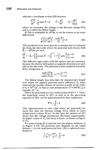 158 Polarizationand Conduction
with the x coordinate so that (23) becomes
d2fl I qV 2 ekT
--
2 2-sinh V=0, V= -, l - (24)
dx lT kT 2poq
where we normalize the voltage to the thermal voltage k T/q
and ld is called the Debye length.
If (24) is multiplied by dVldx, it can be written as an exact
differential:
d 1d~ 2
hosh
d2
[(d) cosV]=0 (25)
dx 2dx da
The bracketed term must then be a constant that is evaluated
far from the electrode where the potential and electric field
E= -dV/dx are zero:
d2 V x>0
= - - (cosh F- sinh- (26)
dx LT Id 2 x<O
The different signs taken with the square root are necessary
because the electric field points in opposite directions on each
side of the electrode. The potential is then implicitly found by
direct integration as
tanh(V/4) e x>0
tanh(Vo/4) x<
The Debye length thus describes the characteristic length
over which the applied potential exerts influence. In many
materials the number density of carriers is easily of the order
of no= 102 0
/m 3
, so that at room temperature (T - 293*K), l is
typically 10 m.
Often the potentials are very small so that qV/k T< 1. Then,
the hyperbolic terms in (27), as well as in the governing
equation of (23), can be approximated by their arguments:
V2
V_- =0 (28)
This approximation is only valid when the potentials are
much less than the thermal voltage kT/q, which, at room
temperature is about 25 mv. In this limit the solution of (27)
shows that the voltage distribution decreases exponentially.
At higher values of Vo, the decay is faster, as shown in Figure
3-1 a.
If a point charge Q is inserted into the plasma medium, as
in Figure 3-11 b, the potential only depends on the radial
distance r. In the small potential limit, (28) in spherical coor­
dinates is
I a ( 2 aV V

r2r Or 2=0 (29)

 