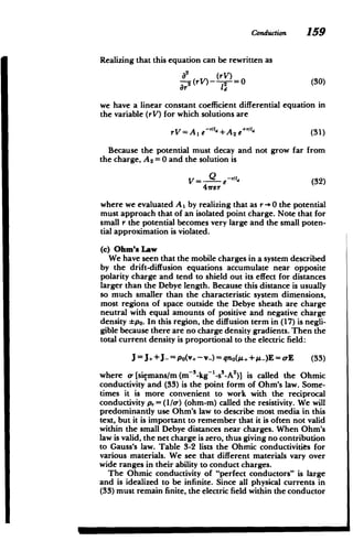 Conduction 159
Realizing that this equation can be rewritten as
02 (rV)
- (rV)- )=
1 (30)
we have a linear constant coefficient differential equation in
the variable (rV) for which solutions are
rV= A1 e~/ld+ A2 e+ld (31)
Because the potential must decay and not grow far from
the charge, A 2 =0 and the solution is
V= -d' (32)
47rer
where we evaluated A I by realizing that as r->0 the potential
must approach that of an isolated point charge. Note that for
small r the potential becomes very large and the small poten­
tial approximation is violated.
(c) Ohm's Law
We have seen that the mobile charges in a system described
by the drift-diffusion equations accumulate near opposite
polarity charge and tend to shield out its effect for distances
larger than the Debye length. Because this distance is usually
so much smaller than the characteristic system dimensions,
most regions of space outside the Debye sheath are charge
neutral with equal amounts of positive and negative charge
density *po. In this region, the diffusion term in (17) is negli­
gible because there are no charge density gradients. Then the
total current density is proportional to the electric field:
J = J+ +J_= po(v+-v-) = qno(iz++s-)E = -E (33)
where o [siemans/m (m-3 -kg~ -s
3
-A 2
)] is called the Ohmic
conductivity and (33) is the point form of Ohm's law. Some­
times it is more convenient to work with the reciprocal
conductivity p, =(1/a-) (ohm-m) called the resistivity. We will
predominantly use Ohm's law to describe most media in this
text, but it is important to remember that it is often not valid
within the small Debye distances near charges. When Ohm's
law is valid, the net charge is zero, thus giving no contribution
to Gauss's law. Table 3-2 lists the Ohmic conductivities for
various materials. We see that different materials vary over
wide ranges in their ability to conduct charges.
The Ohmic conductivity of "perfect conductors" is large
and is idealized to be infinite. Since all physical currents in
(33) must remain finite, the electric field within the conductor
 