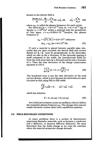 Field Boundary Conditions 161
density to the electric field is
a(qnv+) _J sq n* E=W2eE, =q
2 (36)
at at m* m*e
where w,, is called the plasma frequency for each carrier.
For electrons (q = -1.6 x 10~' 9
coul, m_ = 9.1 X 10~3' kg) of
density n- 102 0
/mS within a material with the permittivity
of free space, E= eo -8.854 X 10-12 farad/m, the plasma
frequency is
,_ = v'qyn/me -5.6 X 10"1 radian/sec
>f,_ = w,_/27r -9 x 1010 Hz (37)
If such a material is placed between parallel plate elec­
trodes that are open circuited, the electric field and current
density J = J+J_ must be perpendicular to the electrodes,
which we take as the x direction. If the electrode spacing is
small compared to the width, the interelectrode fields far
from the ends must then be x directed and be only a function
of x. Then the time derivative of the charge conservation
equation in (10) is
J++J_)+E at = (38)
The bracketed term is just the time derivative of the total
current density, which is zero because the electrodes are open
circuited so that using (36) in (38) yields
a2E2 2 2 2
t+ pE = 0, wp = wp,+wp_ (39)
at
which has solutions
E = A1 sin wt +A 2 cos Wot (40)
Any initial perturbation causes an oscillatory electric field at
the composite plasma frequency w,. The charges then execute
simple harmonic motion about their equilibrium position.
3-3 FIELD BOUNDARY CONDITIONS
In many problems there is a surface of discontinuity
separating dissimilar materials, such as between a conductor
and a dielectric, or between different dielectrics. We must
determine how the fields change as we cross the interface
where the material properties change abruptly.
 
