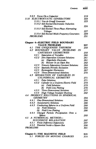 Contents Xiii
3.9.3 	 ForcesOn a Capacitor 219

3.10 ELECTROSTATIC GENERATORS 223

3.10.1 	 Van de GraaffGenerator 223

3.10.2 	Self-Excited ElectrostaticInduction

Machines 224

3.10.3 	Self-Excited Three-PhaseAlternating

Voltages 227

3.10.4 Self-Excited Multi-FrequencyGenerators 229

PROBLEMS 231

Chapter 4-ELECTRIC FIELD BOUNDARY

VALUE PROBLEMS 257

4.1 THE UNIQUENESS THEOREM 258

4.2 	 BOUNDARY VALUE PROBLEMS IN

CARTESIAN GEOMETRIES 259

4.2.1 	 Separationof Variables 260

4.2.2 Zero SeparationConstantSolutions 261

(a) Hyperbolic Electrodes 	 261

(b) ResistorIn an Open Box 262

4.2.3 	 Nonzero SeparationConstantSolutions 264

4.2.4 SpatiallyPeriodicExcitation 265

4.2.5 RectangularHarmonics 	 267

4.2.6 	 Three-DimensionalSolutions 270

4.3 	 SEPARATION OF VARIABLES IN

CYLINDRICAL GEOMETRY 271

4.3.1 	 PolarSolutions 271

4.3.2 	 Cylinderin a Uniform ElectricField 273

(a) FieldSolutions 	 273

(b) FieldLine Plotting 	 276

4.3.3 	 Three-DimensionalSolutions 277

4.3.4 	 High Voltage InsulatorBushing 282

4.4 	 PRODUCT SOLUTIONS IN SPHERICAL

GEOMETRY 284

4.4.1 	 One-DimensionalSolutions 284

4.4.2 	 Axisymmetric Solutions 286

4.4.3 	 ConductingSpheres in a Uniform Field 288

(a) FieldSolutions 	 288

(b) FieldLine Plotting 	 290

4.4.4 	 Charged Particle Precipitation Onto a

Sphere 293

4.5 	 A NUMERICAL METHOD­
SUCCESSIVE RELAXATION 297

4.5.1 	 FiniteDifference Expansions 297

4.5.2 PotentialInsidea Square Box 298

PROBLEMS 301

Chapter5-THE MAGNETIC FIELD 	 313

5.1 FORCES ON MOVING CHARGES 314

 