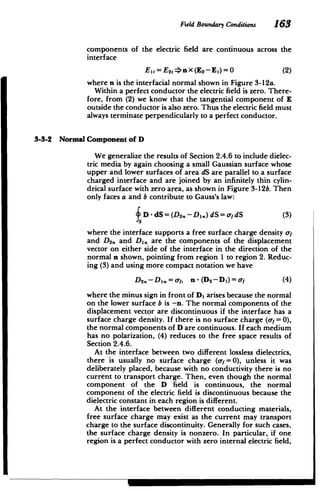 Field Boundary Conditions 163
components of the electric field are continuous across the
interface
Ei=E2 =>nX (E2 -EI)=0 (2)
where n is the interfacial normal shown in Figure 3-12a.
Within a perfect conductor the electric field is zero. There­
fore, from (2) we know that the tangential component of E
outside the conductor is also zero. Thus the electric field must
always terminate perpendicularly to a perfect conductor.
3-3-2 Normal Component of D
We generalize the results of Section 2.4.6 to include dielec­
tric media by again choosing a small Gaussian surface whose
upper and lower surfaces of area dS are parallel to a surface
charged interface and are joined by an infinitely thin cylin­
drical surface with zero area, as shown in Figure 3-12b. Then
only faces a and b contribute to Gauss's law:
D -dS= (D . -D.) dS= dS (3)
2
where the interface supports a free surface charge density af
and D2,. and D1, are the components of the displacement
vector on either side of the interface in the direction of the
normal n shown, pointing from region I to region 2. Reduc­
ing (3) and using more compact notation we have
D2.- DI.=af, n-(D 2 -D)=of (4)
where the minus sign in front of D, arises because the normal
on the lower surface b is -n. The normal components of the
displacement vector are discontinuous if the interface has a
surface charge density. If there is no surface charge (o- =0),
the normal components of D are continuous. If each medium
has no polarization, (4) reduces to the free space results of
Section 2.4.6.
At the interface between two different lossless dielectrics,
there is usually no surface charge (f =0), unless it was
deliberately placed, because with no conductivity there is no
current to transport charge. Then, even though the normal
component of the D field is continuous, the normal
component of the electric field is discontinuous because the
dielectric constant in each region is different.
At the interface between different conducting materials,
free surface charge may exist as the current may transport
charge to the surface discontinuity. Generally for such cases,
the surface charge density is nonzero. In particular, if one
region is a perfect conductor with zero internal electric field,
 