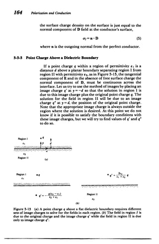 164 Polarizationand Conduction
the surface charge density on the surface is just equal to the
normal component of D field at the conductor's surface,
oy = n - D (5)
where n is the outgoing normal from the perfect conductor.
3-3-3 Point Charge Above a Dielectric Boundary
If a point charge q within a region of permittivity el is a
distance d above a planar boundary separating region I from
region II with permittivity 62, as in Figure 3-13, the tangential
component of E and in the absence of free surface charge the
normal component of D, must be continuous across the
interface. Let us try to use the method of images by placing an
image charge q' at y = -d so that the solution in region I is
due to this image charge plus the original point charge q. The
solution for the field in region II will be due to an image
charge q" at y = d, the position of the original point charge.
Note that the appropriate image charge is always outside the
region where the solution is desired. At this point we do not
know if it is possible to satisfy the boundary conditions with
these image charges, but we will try to find values of q' and q"
to do so.
Region I *q
62
Region I1
Region I eq * q" = q
S q(E2 61i Region i
(b)
Figure 3-13 (a) A point charge q above a flat dielectric boundary requires different
sets of image charges to solve for the fields in each region. (b) The field in region I is
due to the original charge and the image charge q' while the field in region II is due
only to image charge q".
 