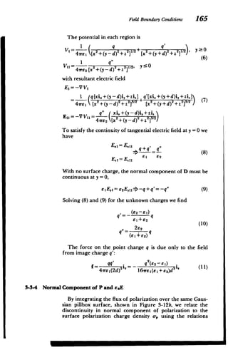 Field Boundary Conditions 165
The potential in each region is
2 y O
V,2+(y d)2+z 2+(y+d)2+z2 II2),
I q (6)
2
4wE2 [x2
+(y -d) 2
+z 2
, y
with resultant electric field
E= -V V1
I (q~xi.+(y-d)i,+zi,] q'[xi +(y+d)i,+zi.I
4,rsE ( +(y --d)2+z2]3/2+ [2 +(y id) 2
+z2i3/2 ) (7)
q" (xi, +(y -d)i,+z i!
EI =-V VI = - 2 -Z9
4we 2 [x2 +(y-d)
2 +z2 I2
)
To satisfy the continuity of tangential electric field at y =0 we
have
E., =E.11 , ,,q
___ g- (8)
i 82
E 11
E. =
With no surface charge, the normal component of D must be
continuous at y = 0,
EIEj = e2 Ey1 => -q +q'= -q" (9)
Solving (8) and (9) for the unknown charges we find
(62-81)
81+82
21 2 (1 0)
(81+82)
The force on the point charge q is due only to the field
from image charge q':
qq I q2
(62-E1)
4 xle (2d)2 'L 16rE I(e I+ 92)d 2-,
3-3-4 Normal Component of P and soE
By integrating the flux of polarization over the same Gaus­
sian pillbox surface, shown in Figure 3-12b, we relate the
discontinuity in normal component of polarization to the
surface polarization charge density o-, using the relations
M M
 
