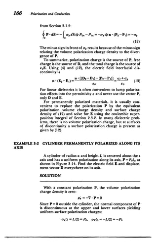 166 Polarizationand Conduction
from Section 3.1.2:
P-dS= - adS$P 2 -PIfl = -o-,n -(P 2 -P 1 )=-O-,
(12)
The minus sign in front of o-, results because of the minus sign
relating the volume polarization charge density to the diver­
gence of P.
To summarize, polarization charge is the source of P, free
charge is the source of D, and the total charge is the source of
6oE. Using (4) and (12), the electric field interfacial dis­
continuity is
n - (E2 -E i) - [(D2 -Di)-(P 2 -P)] af+o -, (13)
60 So
For linear dielectrics it is often convenient to lump polariza­
tion effects into the permittivity e and never use the vector P,
only D and E.
For permanently polarized materials, it is usually con­
venient to replace the polarization P by the equivalent
polarization volume charge density and surface charge
density of (12) and solve for E using the coulombic super­
position integral of Section 2.3.2. In many dielectric prob­
lems, there is no volume polarization charge, but at surfaces
of discontinuity a surface polarization charge is present as
given by (12).
EXAMPLE 3-2 CYLINDER PERMANENTLY POLARIZED ALONG ITS
AXIS
A cylinder of radius a and height L is centered about the z
axis and has a uniform polarization along its axis, P = Poi., as
shown in Figure 3-14. Find the electric field E and displace­
ment vector D everywhere on its axis.
SOLUTION
With a constant polarization P, the volume polarization
charge density is zero:
P. = -V - P =0
Since P =0 outside the cylinder, the normal component of P
is discontinuous at the upper and lower surfaces yielding
uniform surface polarization charges:
o-,(z=L/2)=Po, o-p(z=-L12)=-Po
 