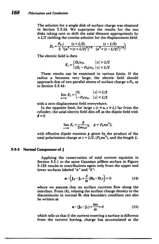 168 Polarizationand Conduction
The solution for a single disk of surface charge was obtained
in Section 2.3.5b. We superpose the results for the two
disks taking care to shift the axial distance appropriately by
L/2 yielding the concise solution for the displacement field:
Po( (z+L/2) (z-L/2)
D 2 + L/2)2V'2
[a2
+(z - L/2)
2 1
)
2[a+ 2
The electric field is then
IzI > L/2
E.=fDjso,
(D.-Po)/Eo zI<L/2
These results can be examined in various limits. If the
radius a becomes very large, the electric field should
approach that of two parallel sheets of surface charge *Po, as
in Section 2.3.4b:
1zj >L/2
lim E,= 0,
. . -Po/eo, Iz| <L/2
with a zero displacement field everywhere.
In the opposite limit, for large z (z > a, z *L) far from the
cylinder, the axial electric field dies off as the dipole field with
9=0
liE2 2
lim E,= ,P=Pora L
with effective dipole moment p given by the product of the
total polarization charge at z = L/2, (Poira ), and the length L.
3-3-5 Normal Component of J
Applying the conservation of total current equation in
Section 3.2.1 to the same Gaussian pillbox surface in Figure
3-12b results in contributions again only from the upper and
lower surfaces labeled "a" and "b":
n -(J2 -j1 + (D2 --Di) =0 (14)
where we assume that no surface currents flow along the
interface. From (4), relating the surface charge density to the
discontinuity in normal D, this boundary condition can also
be written as
(U2-JO)+ (15)
=0
at
which tells us that if the current entering a surface is different
from the current leaving, charge has accumulated at the
 