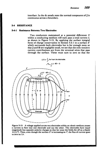 Resistance 169
interface. In the dc steady state the normal component of J is
continuous across a boundary.
3-4 RESISTANCE
3-4-1 Resistance Between Two Electrodes
Two conductors maintained at a potential difference V
within a conducting medium will each pass a total current I,
as shown in Figure 3-15. By applying the surface integral
form of charge conservation in Section 3.2.1 to a surface S'
which surrounds both electrodes but is far enough away so
that J and D are negligibly small, we see that the only nonzero
current contributions are from the terminal wires that pass
through the surface. These must sum to zero so that the
J, E a -L far from the electrodes
r3
J JdS 0
S.
+ Electrode +'
- - +d. . J = E
II
 _ Electrode _
Figure 3-15 A voltage applied across two electrodes within an ohmic medium causes
a current to flow into one electrode and out the other. The electrodes have equal
magnitude but opposite polarity charges so that far away the fields die off as a dipole
oc(1/r3). Then, even though the surface S' is increasing as r', the flux of current goes
to zero as I/r.
 